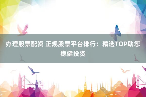 办理股票配资 正规股票平台排行：精选TOP助您稳健投资