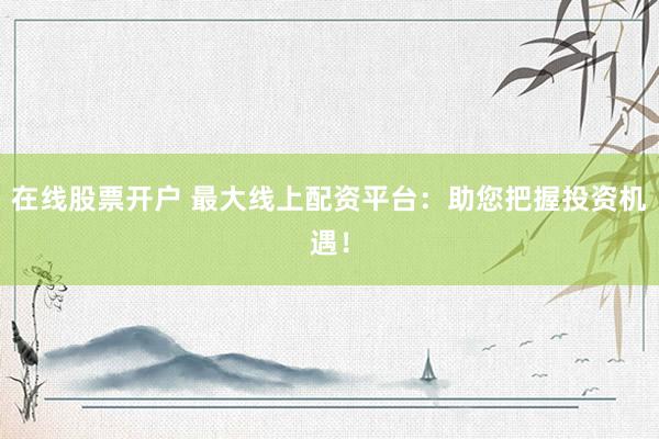 在线股票开户 最大线上配资平台：助您把握投资机遇！