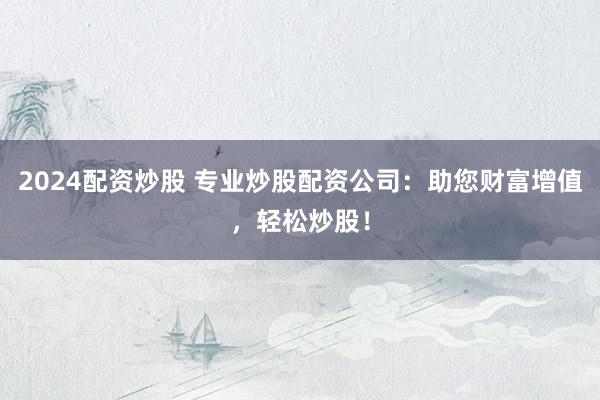 2024配资炒股 专业炒股配资公司：助您财富增值，轻松炒股！