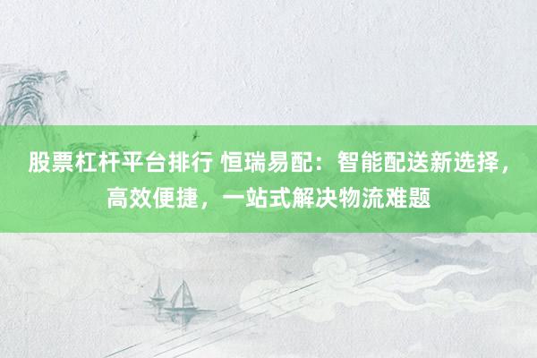 股票杠杆平台排行 恒瑞易配：智能配送新选择，高效便捷，一站式解决物流难题