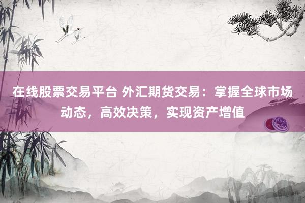 在线股票交易平台 外汇期货交易：掌握全球市场动态，高效决策，实现资产增值