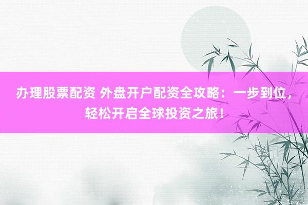 办理股票配资 外盘开户配资全攻略：一步到位，轻松开启全球投资之旅！