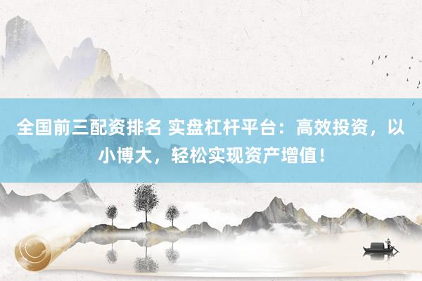 全国前三配资排名 实盘杠杆平台：高效投资，以小博大，轻松实现资产增值！