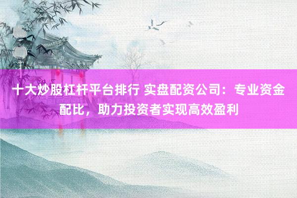 十大炒股杠杆平台排行 实盘配资公司：专业资金配比，助力投资者实现高效盈利
