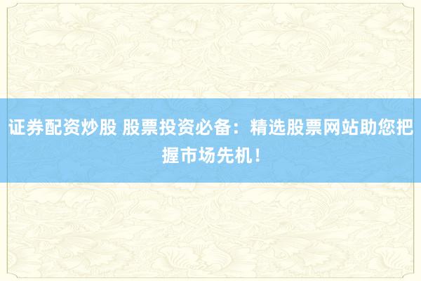 证券配资炒股 股票投资必备：精选股票网站助您把握市场先机！