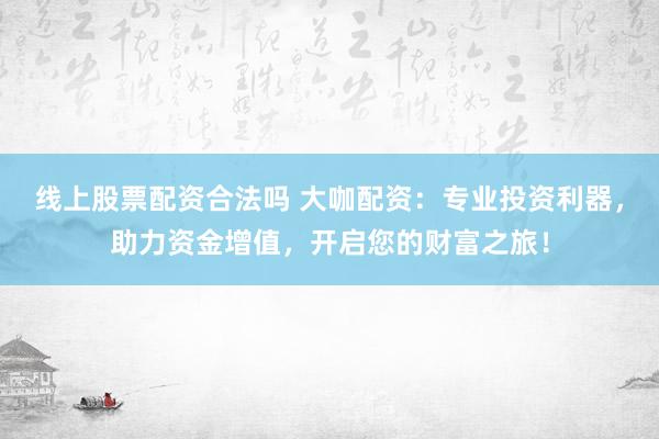 线上股票配资合法吗 大咖配资：专业投资利器，助力资金增值，开启您的财富之旅！