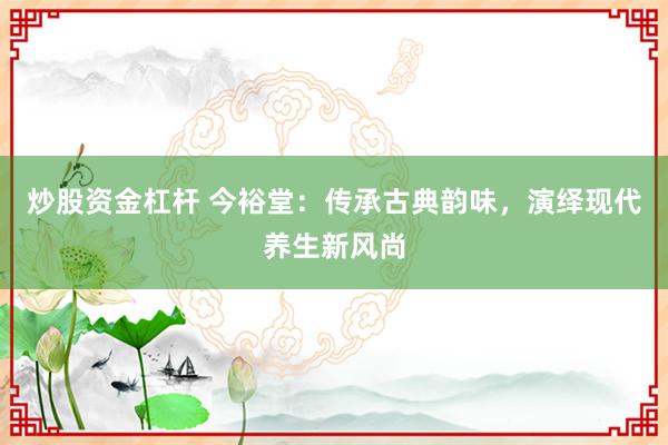 炒股资金杠杆 今裕堂：传承古典韵味，演绎现代养生新风尚