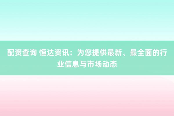配资查询 恒达资讯：为您提供最新、最全面的行业信息与市场动态