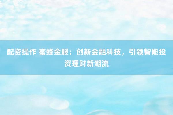 配资操作 蜜蜂金服：创新金融科技，引领智能投资理财新潮流