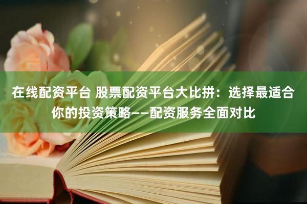 在线配资平台 股票配资平台大比拼：选择最适合你的投资策略——配资服务全面对比