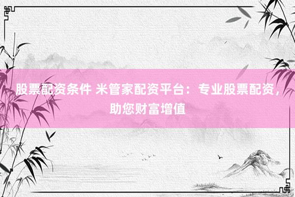 股票配资条件 米管家配资平台：专业股票配资，助您财富增值