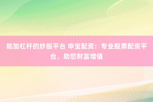 能加杠杆的炒股平台 申宝配资：专业股票配资平台，助您财富增值