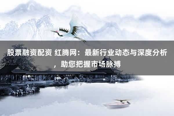 股票融资配资 红腾网：最新行业动态与深度分析，助您把握市场脉搏