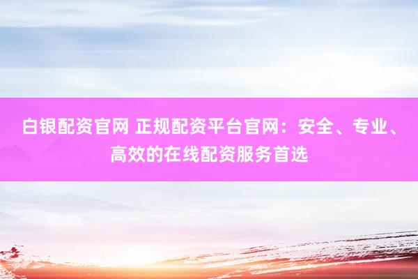 白银配资官网 正规配资平台官网：安全、专业、高效的在线配资服务首选