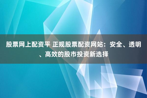 股票网上配资平 正规股票配资网站：安全、透明、高效的股市投资新选择