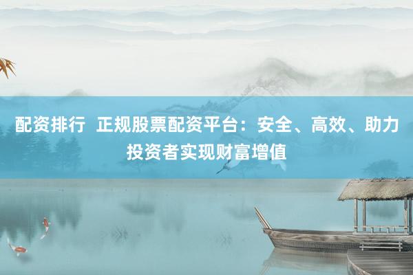 配资排行  正规股票配资平台：安全、高效、助力投资者实现财富增值