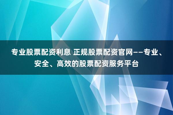 专业股票配资利息 正规股票配资官网——专业、安全、高效的股票配资服务平台