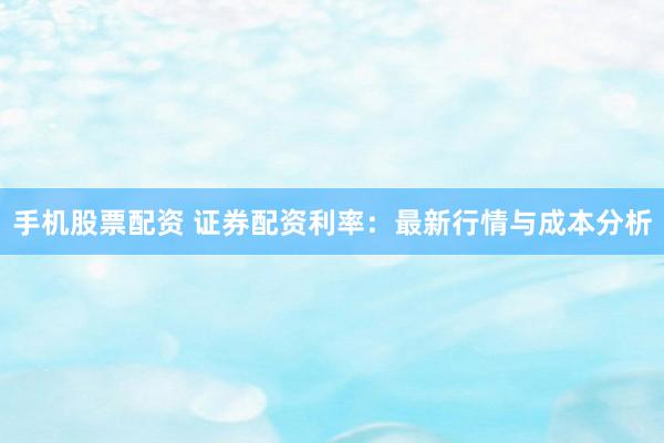 手机股票配资 证券配资利率：最新行情与成本分析