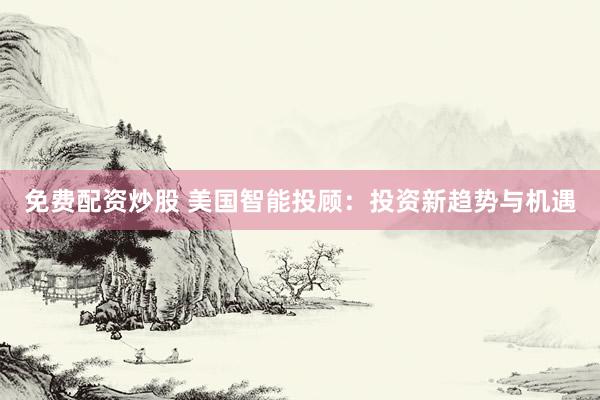 免费配资炒股 美国智能投顾：投资新趋势与机遇