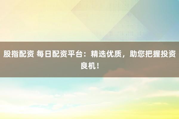 股指配资 每日配资平台：精选优质，助您把握投资良机！
