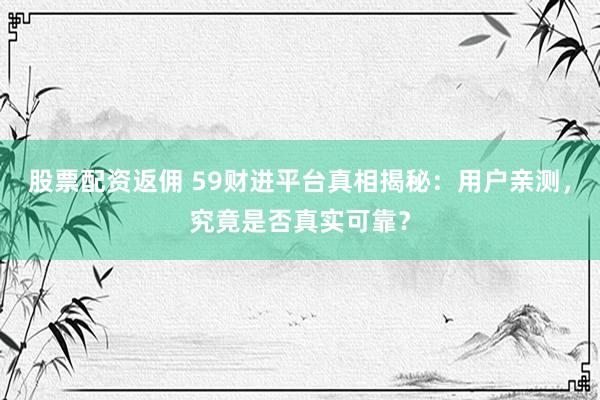 股票配资返佣 59财进平台真相揭秘：用户亲测，究竟是否真实可靠？