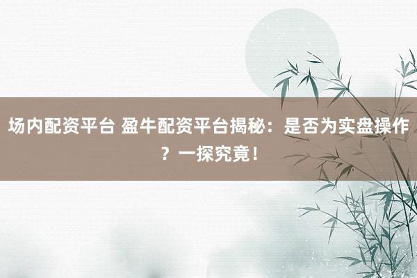 场内配资平台 盈牛配资平台揭秘：是否为实盘操作？一探究竟！