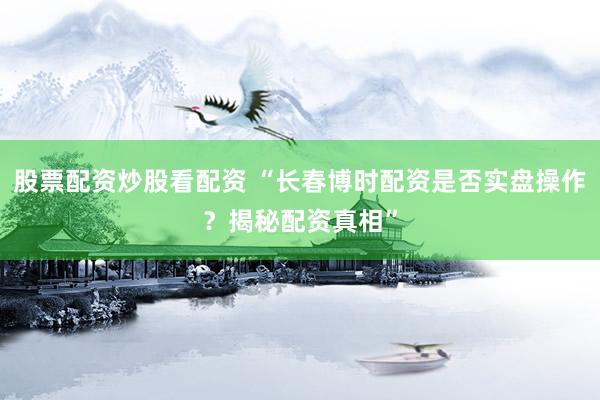 股票配资炒股看配资 “长春博时配资是否实盘操作？揭秘配资真相”