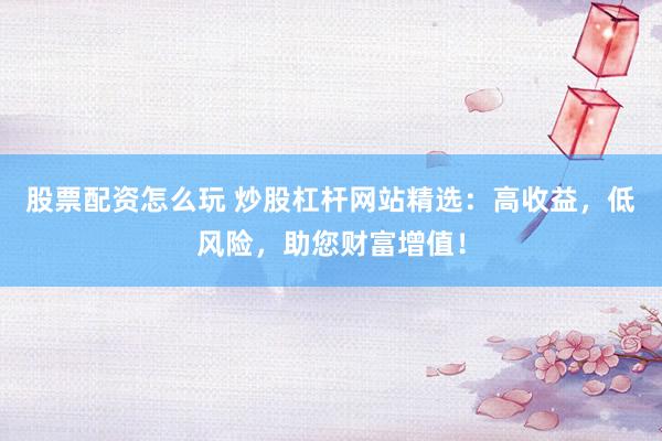 股票配资怎么玩 炒股杠杆网站精选：高收益，低风险，助您财富增值！