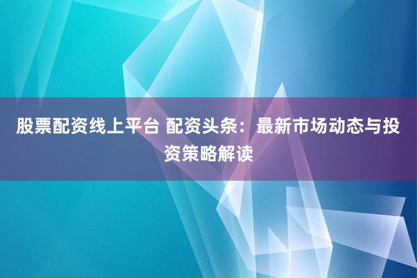 股票配资线上平台 配资头条：最新市场动态与投资策略解读