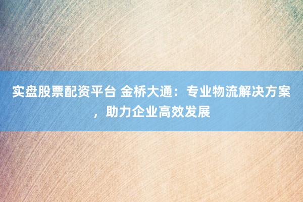 实盘股票配资平台 金桥大通：专业物流解决方案，助力企业高效发展