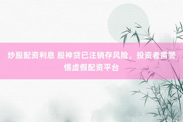 炒股配资利息 股神贷已注销存风险，投资者需警惕虚假配资平台