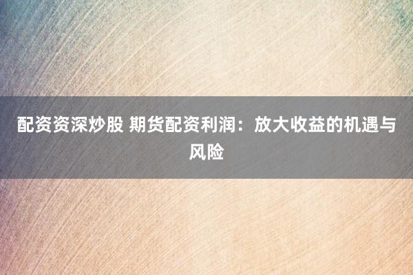 配资资深炒股 期货配资利润：放大收益的机遇与风险