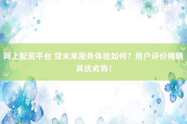 网上配资平台 贷未来服务体验如何？用户评价揭晓其优劣势！