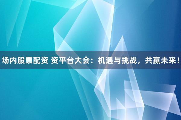 场内股票配资 资平台大会：机遇与挑战，共赢未来！