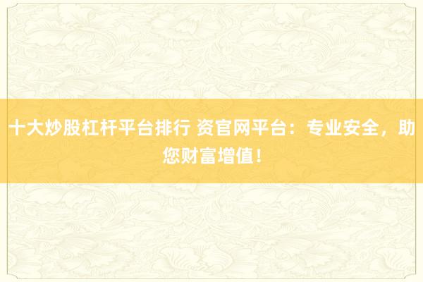 十大炒股杠杆平台排行 资官网平台：专业安全，助您财富增值！