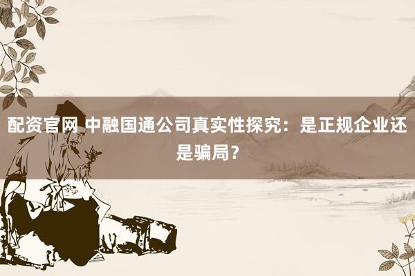配资官网 中融国通公司真实性探究：是正规企业还是骗局？