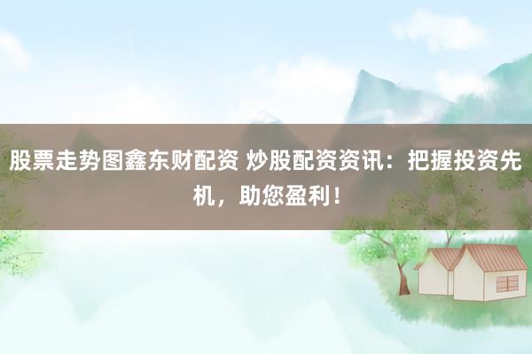 股票走势图鑫东财配资 炒股配资资讯：把握投资先机，助您盈利！