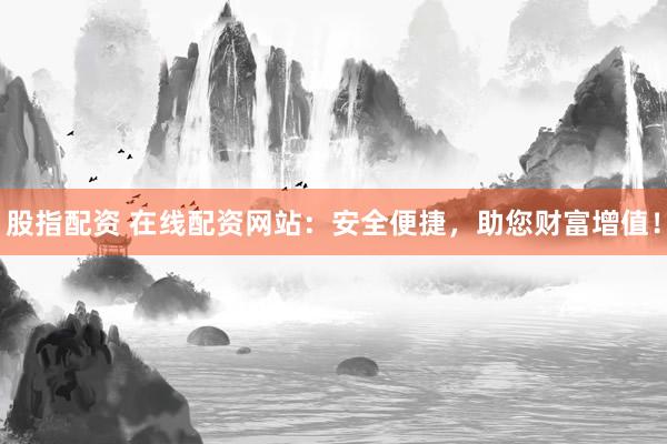 股指配资 在线配资网站：安全便捷，助您财富增值！
