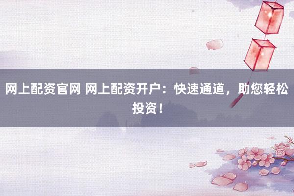网上配资官网 网上配资开户：快速通道，助您轻松投资！