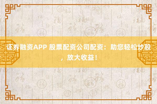 证券融资APP 股票配资公司配资：助您轻松炒股，放大收益！