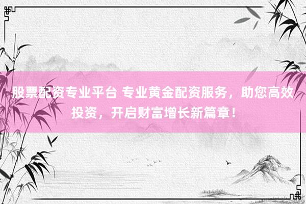 股票配资专业平台 专业黄金配资服务，助您高效投资，开启财富增长新篇章！
