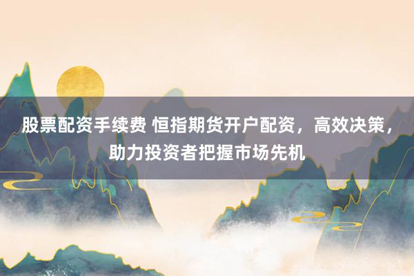 股票配资手续费 恒指期货开户配资，高效决策，助力投资者把握市场先机