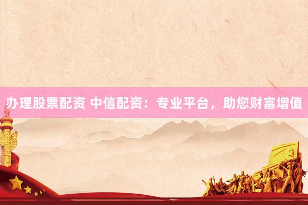 办理股票配资 中信配资：专业平台，助您财富增值