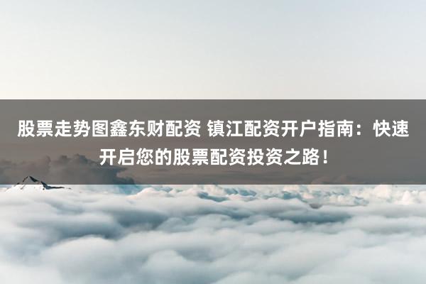 股票走势图鑫东财配资 镇江配资开户指南：快速开启您的股票配资投资之路！