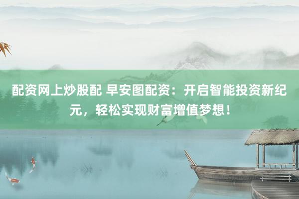 配资网上炒股配 早安图配资：开启智能投资新纪元，轻松实现财富增值梦想！