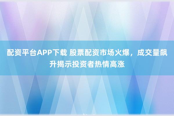 配资平台APP下载 股票配资市场火爆，成交量飙升揭示投资者热情高涨