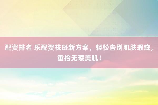 配资排名 乐配资祛斑新方案，轻松告别肌肤瑕疵，重拾无瑕美肌！