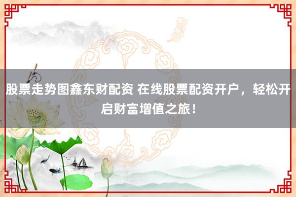 股票走势图鑫东财配资 在线股票配资开户，轻松开启财富增值之旅！