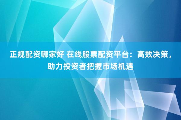 正规配资哪家好 在线股票配资平台：高效决策，助力投资者把握市场机遇