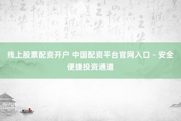 线上股票配资开户 中国配资平台官网入口 - 安全便捷投资通道